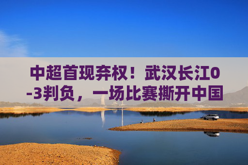 中超首现弃权!武汉长江0-3判负,一场比赛撕开中国足球的生存之痛,中超首现弃权!武汉长江判负揭中国足球生存之痛