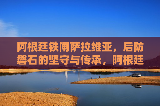 阿根廷铁闸萨拉维亚,后防磐石的坚守与传承,阿根廷铁闸萨拉维亚,后防磐石的坚守与传承