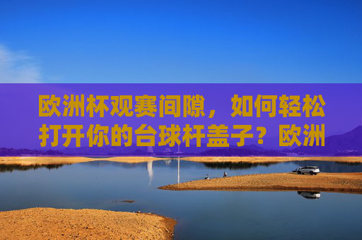 欧洲杯观赛间隙,如何轻松打开你的台球杆盖子?欧洲杯观赛间隙,轻松打开台球杆盖子