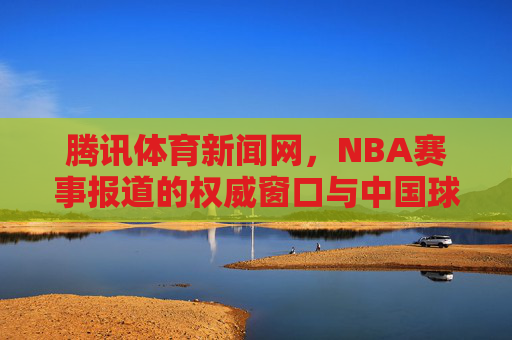 腾讯体育新闻网,NBA赛事报道的权威窗口与中国球迷的连接桥梁,腾讯体育新闻网,NBA赛事报道权威窗口与中国球迷连接桥梁