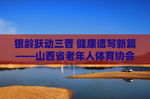 银龄跃动三晋 健康谱写新篇——山西省老年人体育协会发展纪实，银龄跃动三晋 健康谱写新篇