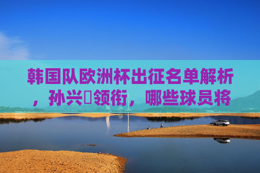 韩国队欧洲杯出征名单解析，孙兴慜领衔，哪些球员将成关键先生？韩国队欧洲杯名单解析，孙兴慜领衔，关键先生是谁？