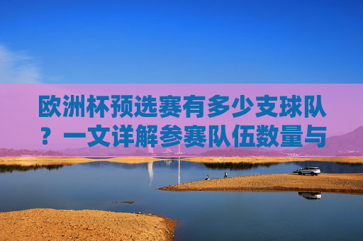 欧洲杯预选赛有多少支球队?一文详解参赛队伍数量与赛制,欧洲杯预选赛参赛队伍数量与赛制详解