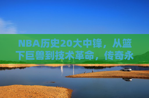 NBA历史20大中锋,从篮下巨兽到技术革命,传奇永不落幕,NBA历史20大中锋,从篮下巨兽到技术革命,传奇永续