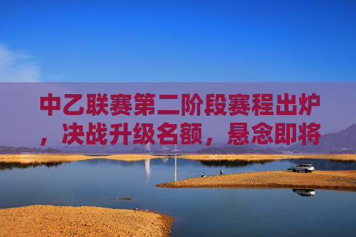 中乙联赛第二阶段赛程出炉，决战升级名额，悬念即将揭晓，中乙第二阶段赛程出炉，升级名额决战悬念揭晓