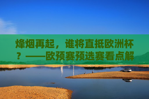 烽烟再起,谁将直抵欧洲杯?——欧预赛预选赛看点解析,欧预赛预选烽烟再起,谁能直抵欧洲杯?