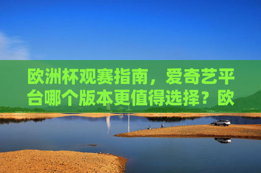 欧洲杯观赛指南，爱奇艺平台哪个版本更值得选择？欧洲杯观赛指南，爱奇艺平台哪个版本更值得选？