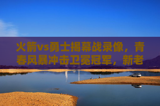 火箭vs勇士揭幕战录像，青春风暴冲击卫冕冠军，新老对决点燃赛季烽火，火箭vs勇士揭幕战，青春风暴冲击卫冕冠军，新老对决点燃烽火