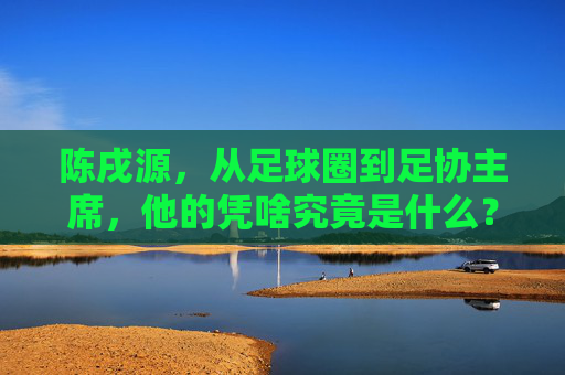 陈戌源,从足球圈到足协主席,他的凭啥究竟是什么?陈戌源,从足球圈到足协主席,凭啥?