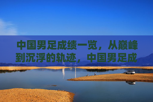 中国男足成绩一览,从巅峰到沉浮的轨迹,中国男足成绩轨迹,巅峰到沉浮