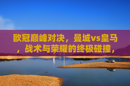欧冠巅峰对决,曼城vs皇马,战术与荣耀的终极碰撞,欧冠巅峰对决,曼城vs皇马,战术与荣耀的终极碰撞
