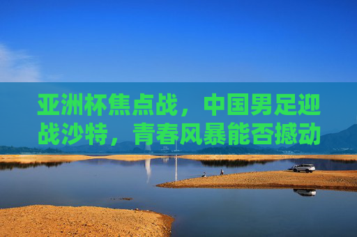 亚洲杯焦点战,中国男足迎战沙特,青春风暴能否撼动沙漠雄狮?亚洲杯焦点战,中国男足青春风暴对决沙特沙漠雄狮