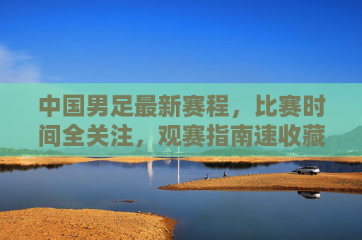 中国男足最新赛程,比赛时间全关注,观赛指南速收藏,中国男足最新赛程及观赛指南,比赛时间速收藏