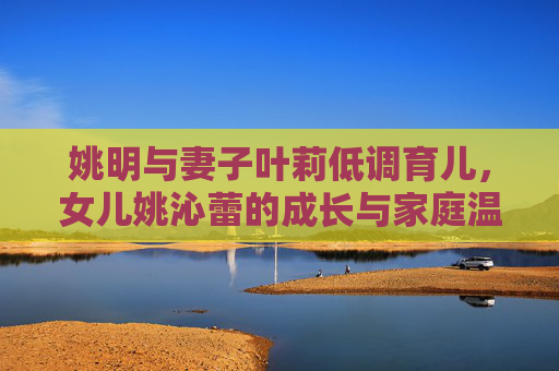 姚明与妻子叶莉低调育儿,女儿姚沁蕾的成长与家庭温情,姚明叶莉低调育儿,姚沁蕾成长中的家庭温情