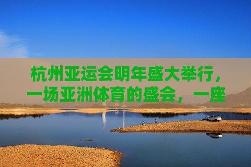 杭州亚运会明年盛大举行,一场亚洲体育的盛会,一座城市的邀约,杭州亚运会,亚洲体育盛会,城市邀约