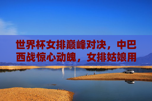 世界杯女排巅峰对决,中巴西战惊心动魄,女排姑娘用汗水铸就荣耀,巅峰对决!中巴西女排战铸荣耀