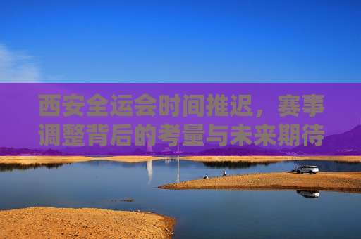 西安全运会时间推迟,赛事调整背后的考量与未来期待,西安全运会赛事调整,考量与期待