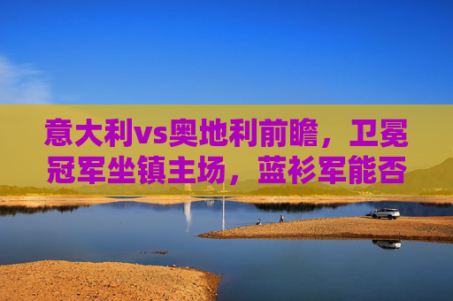 意大利vs奥地利前瞻,卫冕冠军坐镇主场,蓝衫军能否挺进八强?卫冕冠军意大利坐镇主场,迎战奥地利冲击八强
