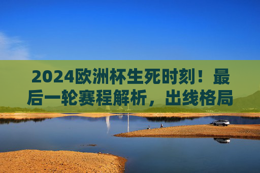2024欧洲杯生死时刻!最后一轮赛程解析,出线格局大洗牌,谁将晋级淘汰赛?2024欧洲杯生死时刻,最后一轮赛程解析与出线格局大洗牌