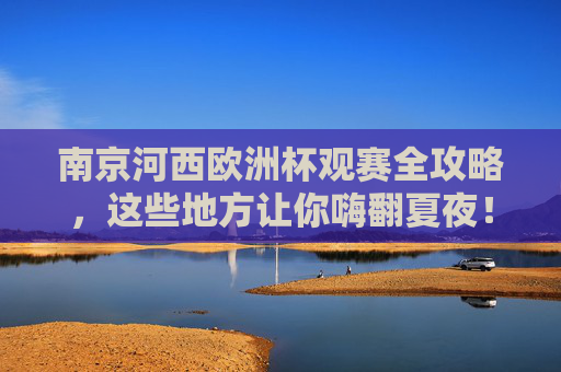 南京河西欧洲杯观赛全攻略，这些地方让你嗨翻夏夜！南京河西欧洲杯观赛全攻略，嗨翻夏夜看球好去处