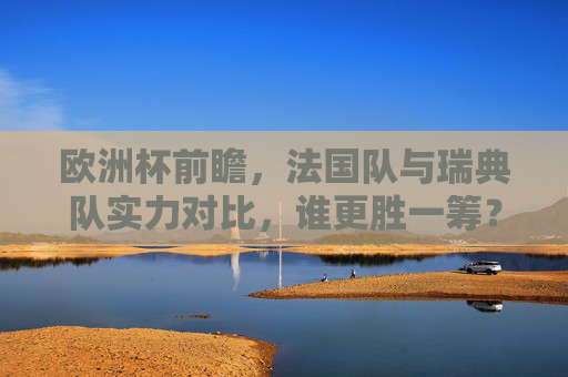 欧洲杯前瞻，法国队与瑞典队实力对比，谁更胜一筹？欧洲杯前瞻，法国VS瑞典实力对比，谁更胜一筹？