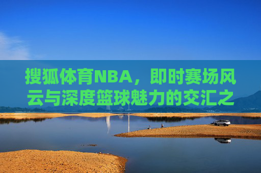 搜狐体育NBA,即时赛场风云与深度篮球魅力的交汇之地,搜狐体育NBA,即时赛场风云与深度篮球魅力的交汇