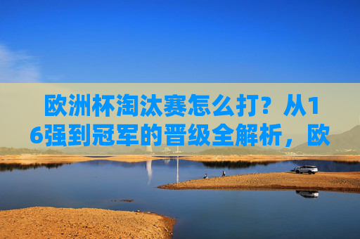 欧洲杯淘汰赛怎么打？从16强到冠军的晋级全解析，欧洲杯淘汰赛晋级全解析，16强到冠军之路