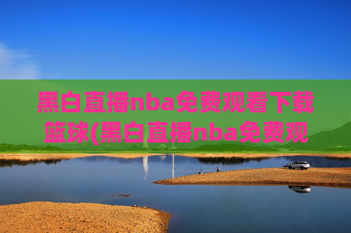 黑白直播nba免费观看下载篮球(黑白直播nba免费观看篮球)黑白直播NBA免费观看下载篮球