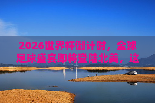 2026世界杯倒计时,全球足球盛宴即将登陆北美,这些时间与看点不容错过,2026世界杯倒计时,全球足球盛宴登陆北美,时间看点不容错过