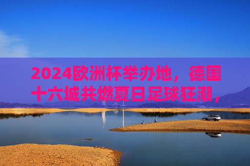 2024欧洲杯举办地，德国十六城共燃夏日足球狂潮，2024欧洲杯德国十六城共燃夏日足球狂潮
