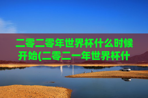 二零二零年世界杯什么时候开始(二零二一年世界杯什么时候开始)二零二零年与二零二一年世界杯开始时间?