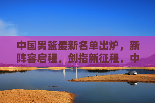 中国男篮最新名单出炉，新阵容启程，剑指新征程，中国男篮新阵容启程剑指新征程
