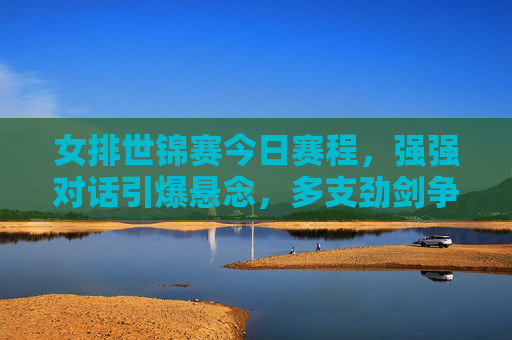 女排世锦赛今日赛程，强强对话引爆悬念，多支劲剑争锋看谁能笑傲赛场，女排世锦赛今日赛程，强强对话引爆悬念，劲旅争锋谁笑傲赛场