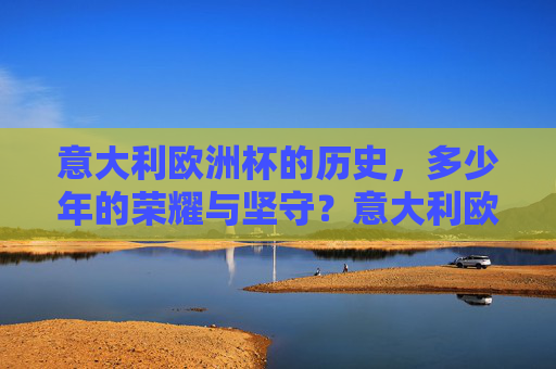 意大利欧洲杯的历史，多少年的荣耀与坚守？意大利欧洲杯，多少年的荣耀与坚守