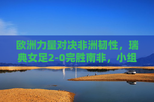 欧洲力量对决非洲韧性,瑞典女足2-0完胜南非,小组赛提前晋级,欧洲力量对决非洲韧性,瑞典女足2-0完胜南非提前晋级