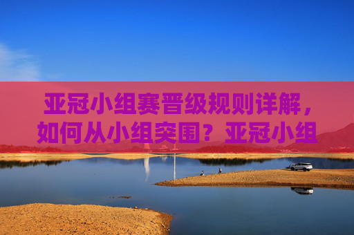 亚冠小组赛晋级规则详解，如何从小组突围？亚冠小组赛晋级规则详解，如何从小组突围