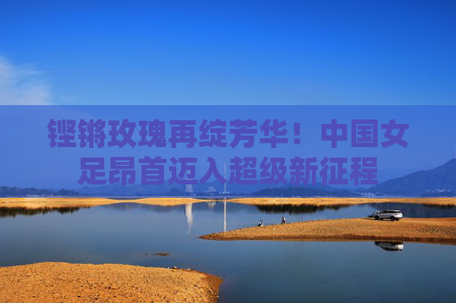 铿锵玫瑰再绽芳华!中国女足昂首迈入超级新征程