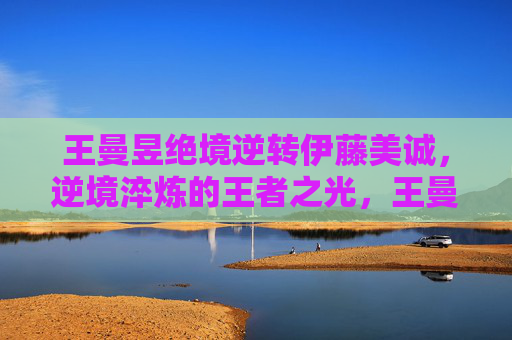 王曼昱绝境逆转伊藤美诚,逆境淬炼的王者之光,王曼昱绝境逆转,淬炼王者之光