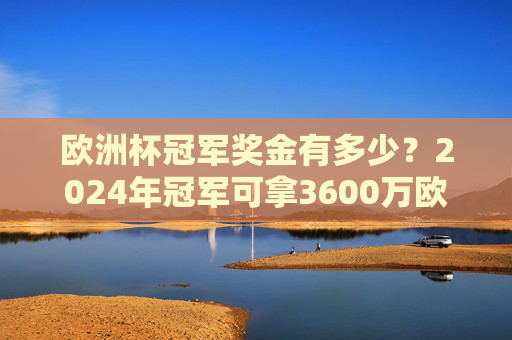 欧洲杯冠军奖金有多少?2024年冠军可拿3600万欧元,折合人民币约2.8亿!