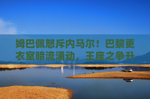 姆巴佩怒斥内马尔！巴黎更衣室暗流涌动，王座之争升级为公开冲突？姆巴佩怒斥内马尔！巴黎王座之争升级为更衣室公开冲突