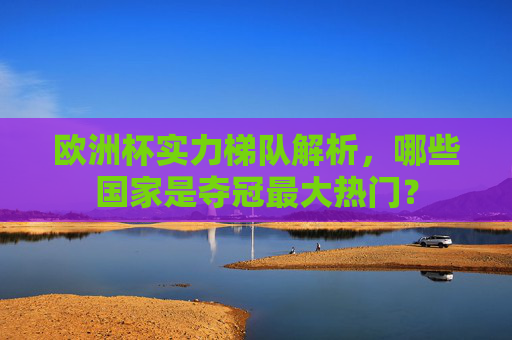 欧洲杯实力梯队解析，哪些国家是夺冠最大热门？
