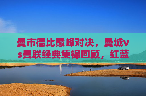 曼市德比巅峰对决，曼城vs曼联经典集锦回顾，红蓝碰撞的激情与荣耀，曼市德比巅峰对决，红蓝经典集锦回顾与激情荣耀