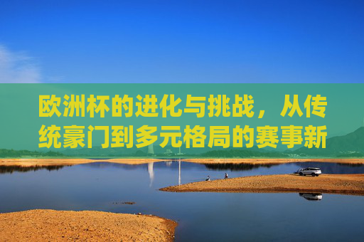 欧洲杯的进化与挑战,从传统豪门到多元格局的赛事新生态,欧洲杯的进化与挑战,从传统豪门到多元格局的新生态
