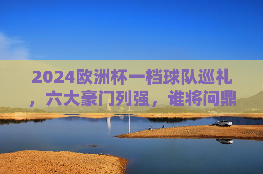 2024欧洲杯一档球队巡礼，六大豪门列强，谁将问鼎欧洲？2024欧洲杯六大豪门巡礼，谁将问鼎欧洲？