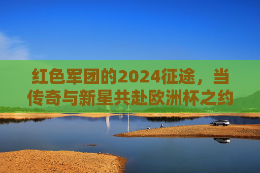 红色军团的2024征途,当传奇与新星共赴欧洲杯之约,红色军团2024征途,传奇新星共赴欧洲杯之约