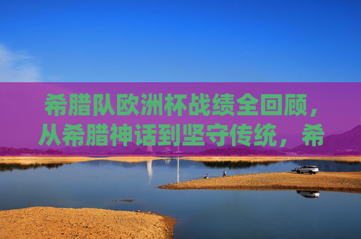 希腊队欧洲杯战绩全回顾，从希腊神话到坚守传统，希腊队欧洲杯战绩回顾，从神话荣光到传统坚守