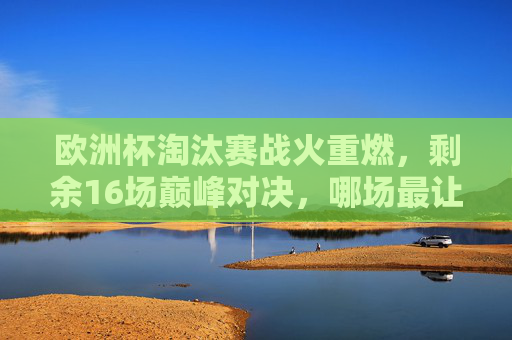 欧洲杯淘汰赛战火重燃，剩余16场巅峰对决，哪场最让你期待？欧洲杯淘汰赛16场巅峰对决，哪场最期待？