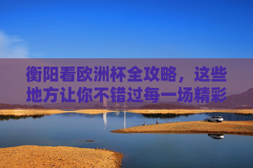 衡阳看欧洲杯全攻略，这些地方让你不错过每一场精彩！衡阳欧洲杯全攻略，不错过每一场精彩！