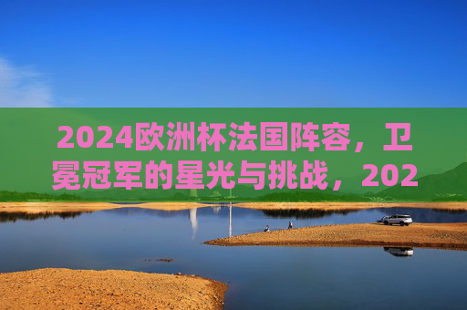 2024欧洲杯法国阵容,卫冕冠军的星光与挑战,2024欧洲杯法国阵容,卫冕冠军的星光与挑战
