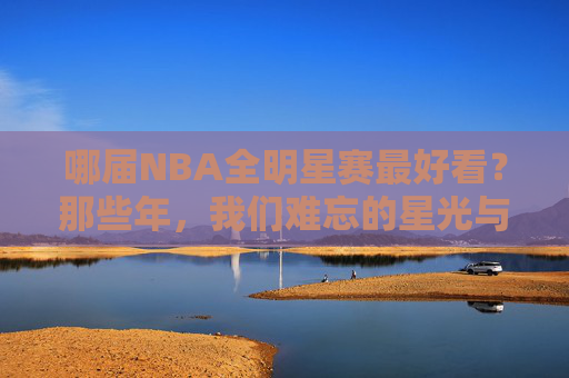 哪届NBA全明星赛最好看?那些年,我们难忘的星光与激情,难忘NBA全明星,星光与激情的巅峰时刻